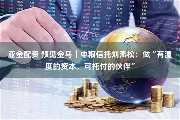 亚金配资 预见金马｜中粮信托刘燕松：做“有温度的资本，可托付的伙伴”