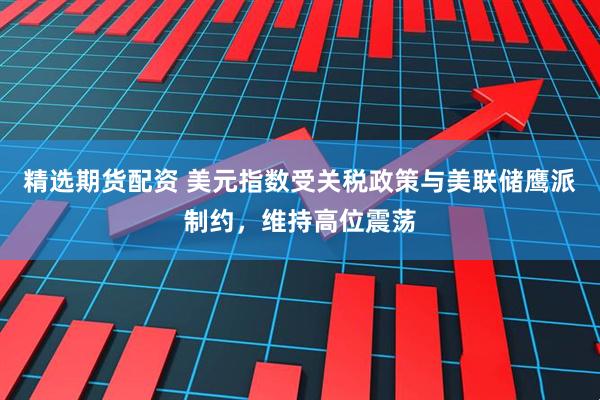 精选期货配资 美元指数受关税政策与美联储鹰派制约，维持高位震荡