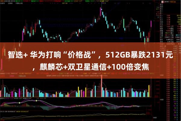 智选+ 华为打响“价格战”,512GB暴跌2131元,麒麟芯+双卫星通信+100倍变焦
