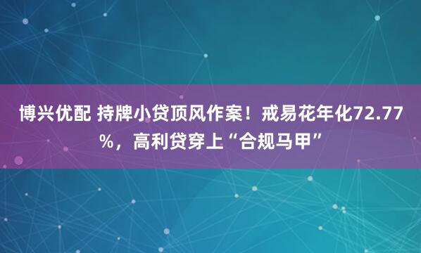 博兴优配 持牌小贷顶风作案!戒易花年化72.77%,高利贷穿上“合规马甲”