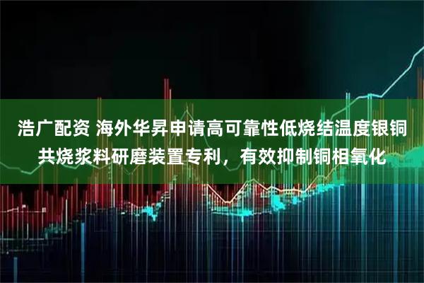 浩广配资 海外华昇申请高可靠性低烧结温度银铜共烧浆料研磨装置专利,有效抑制铜相氧化