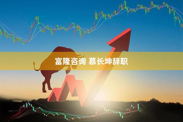 富隆咨询 慕长坤辞职