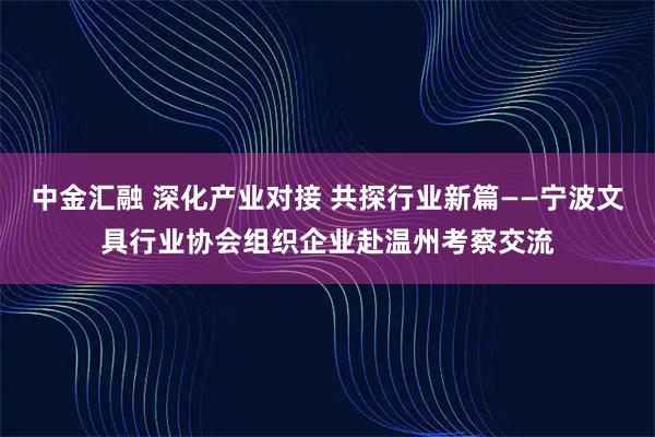 中金汇融 深化产业对接 共探行业新篇——宁波文具行业协会组织企业赴温州考察交流