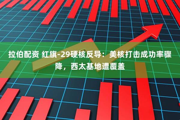 拉伯配资 红旗-29硬核反导：美核打击成功率骤降，西太基地遭覆盖