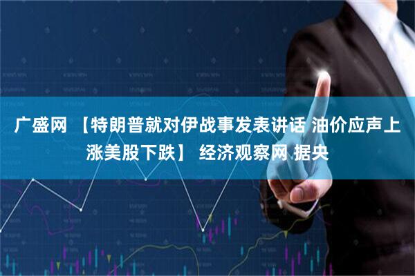 广盛网 【特朗普就对伊战事发表讲话 油价应声上涨美股下跌】 经济观察网 据央