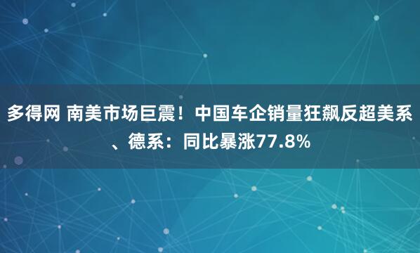 多得网 南美市场巨震！中国车企销量狂飙反超美系、德系：同比暴涨77.8%