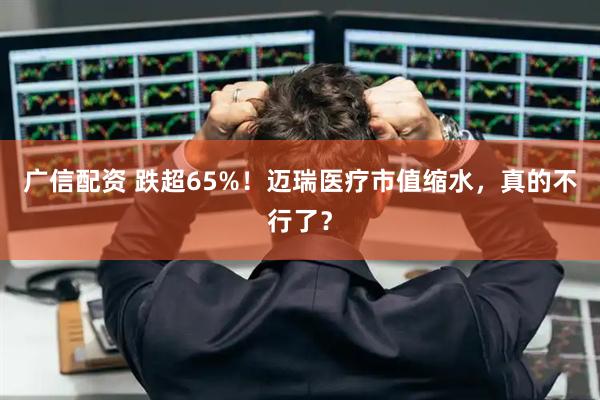 广信配资 跌超65%！迈瑞医疗市值缩水，真的不行了？
