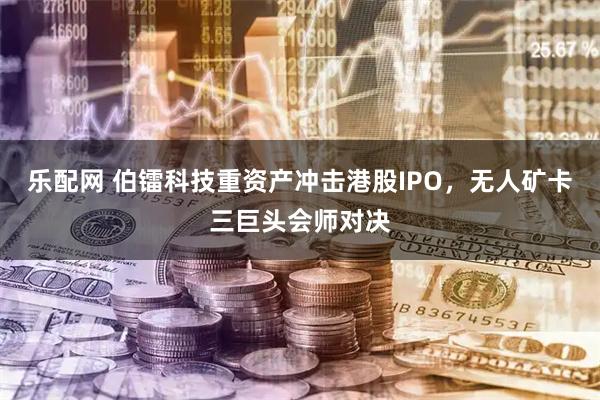 乐配网 伯镭科技重资产冲击港股IPO，无人矿卡三巨头会师对决