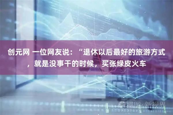 创元网 一位网友说：“退休以后最好的旅游方式，就是没事干的时候，买张绿皮火车