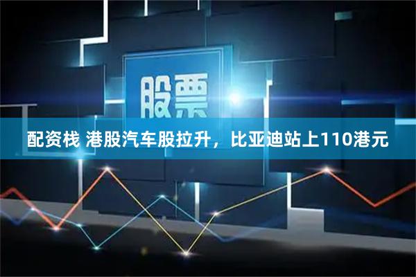 配资栈 港股汽车股拉升，比亚迪站上110港元