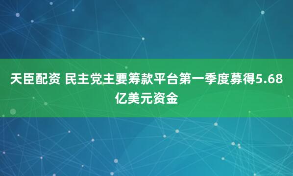 天臣配资 民主党主要筹款平台第一季度募得5.68亿美元资金