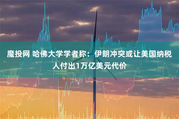 魔投网 哈佛大学学者称：伊朗冲突或让美国纳税人付出1万亿美元代价