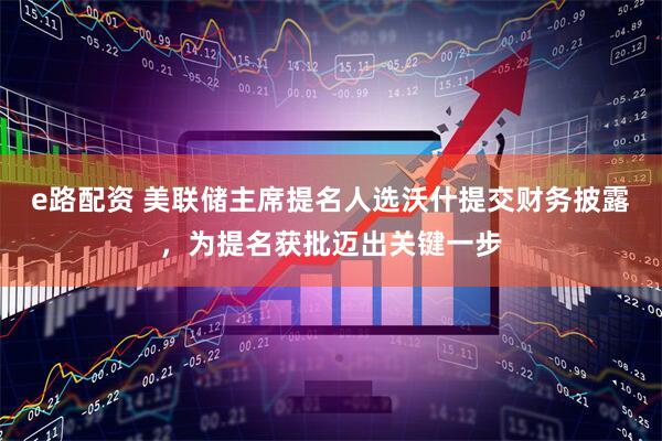 e路配资 美联储主席提名人选沃什提交财务披露，为提名获批迈出关键一步