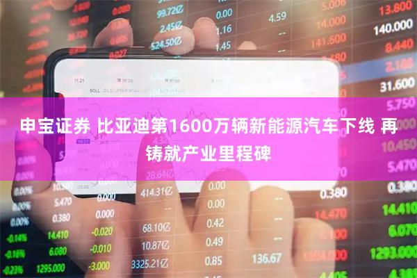 申宝证券 比亚迪第1600万辆新能源汽车下线 再铸就产业里程碑