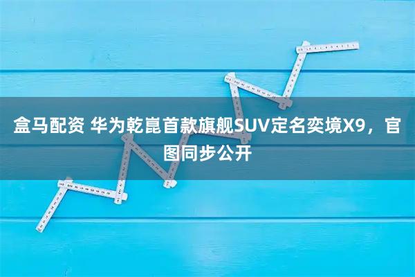盒马配资 华为乾崑首款旗舰SUV定名奕境X9，官图同步公开
