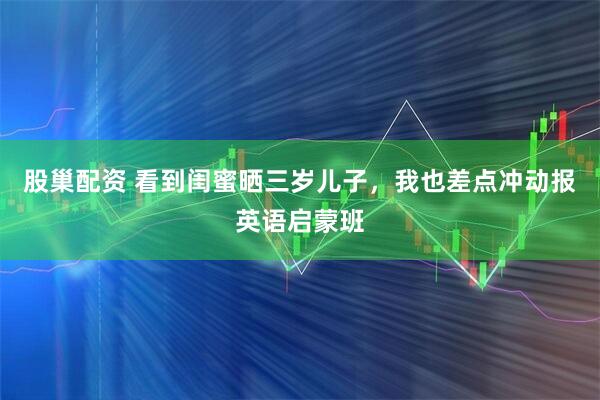 股巢配资 看到闺蜜晒三岁儿子,我也差点冲动报英语启蒙班
