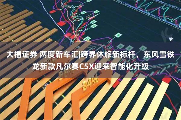 大福证券 两度新车汇|跨界休旅新标杆，东风雪铁龙新款凡尔赛C5X迎来智能化升级