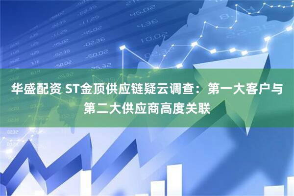 华盛配资 ST金顶供应链疑云调查：第一大客户与第二大供应商高度关联