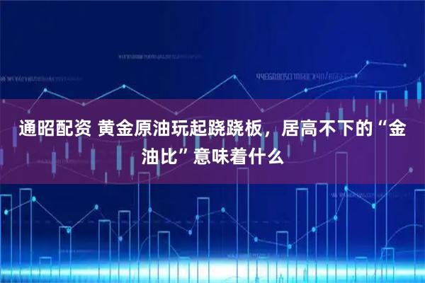 通昭配资 黄金原油玩起跷跷板，居高不下的“金油比”意味着什么