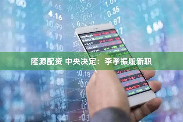 隆源配资 中央决定：李孝振履新职