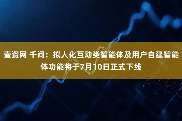 壹资网 千问：拟人化互动类智能体及用户自建智能体功能将于7月10日正式下线
