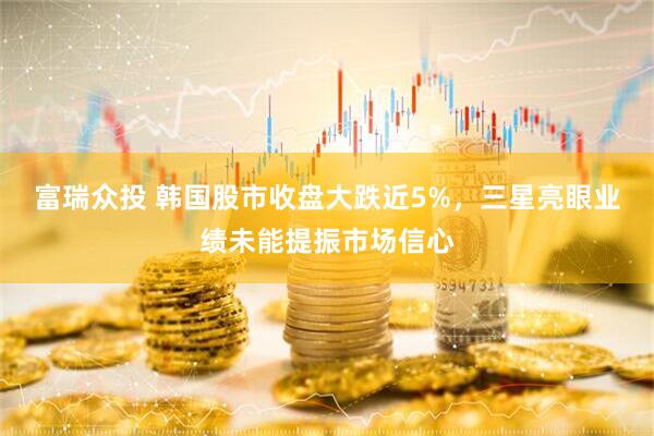 富瑞众投 韩国股市收盘大跌近5%,三星亮眼业绩未能提振市场信心