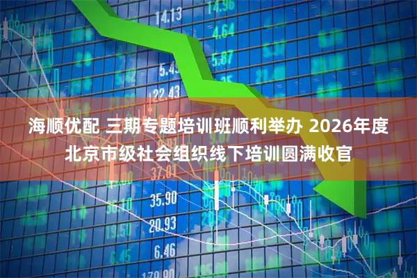 海顺优配 三期专题培训班顺利举办 2026年度北京市级社会组织线下培训圆满收官