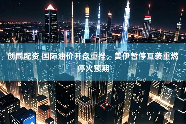 创同配资 国际油价开盘重挫，美伊暂停互袭重燃停火预期