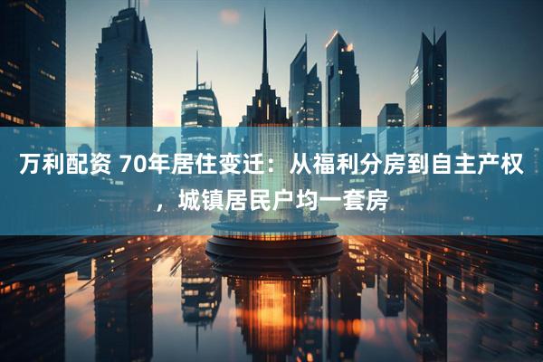 万利配资 70年居住变迁：从福利分房到自主产权，城镇居民户均一套房
