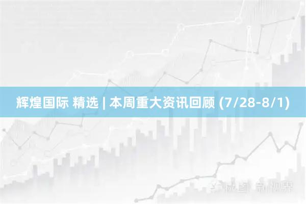 辉煌国际 精选 | 本周重大资讯回顾 (7/28-8/1)