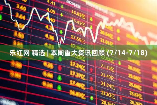乐红网 精选 | 本周重大资讯回顾 (7/14-7/18)