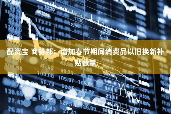 配资宝 商务部：增加春节期间消费品以旧换新补贴数量