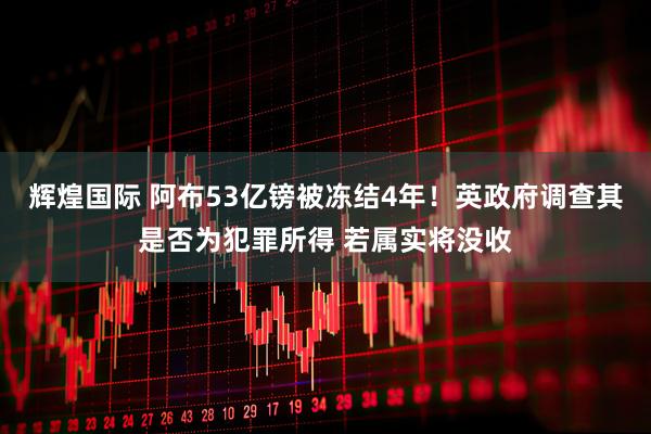 辉煌国际 阿布53亿镑被冻结4年!英政府调查其是否为犯罪所得 若属实将没收