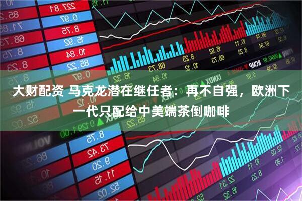 大财配资 马克龙潜在继任者：再不自强，欧洲下一代只配给中美端茶倒咖啡