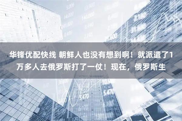 华锋优配快线 朝鲜人也没有想到啊!就派遣了1万多人去俄罗斯打了一仗!现在,俄罗斯生