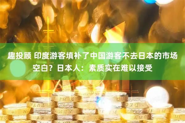 趣投顾 印度游客填补了中国游客不去日本的市场空白？日本人：素质实在难以接受