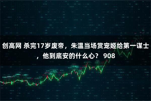 创高网 杀完17岁废帝，朱温当场赏宠姬给第一谋士，他到底安的什么心？ 908