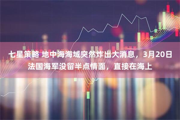七星策略 地中海海域突然炸出大消息，3月20日法国海军没留半点情面，直接在海上