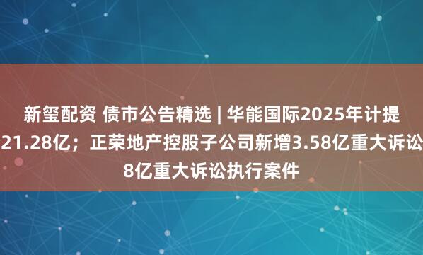 新玺配资 债市公告精选 | 华能国际2025年计提减值准备21.28亿；正荣地产控股子公司新增3.58亿重大诉讼执行案件