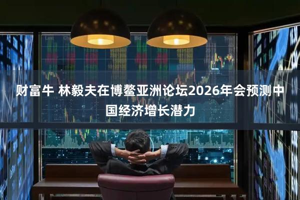 财富牛 林毅夫在博鳌亚洲论坛2026年会预测中国经济增长潜力