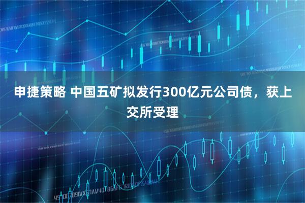 申捷策略 中国五矿拟发行300亿元公司债，获上交所受理