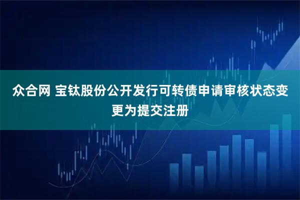 众合网 宝钛股份公开发行可转债申请审核状态变更为提交注册