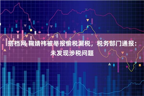 搭档网 鞠婧祎被举报偷税漏税，税务部门通报：未发现涉税问题