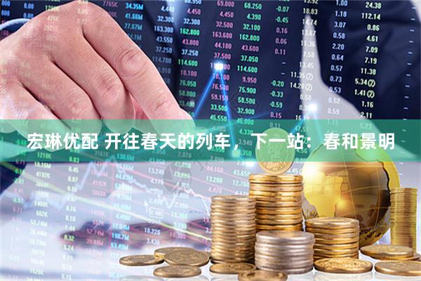 宏琳优配 开往春天的列车，下一站：春和景明