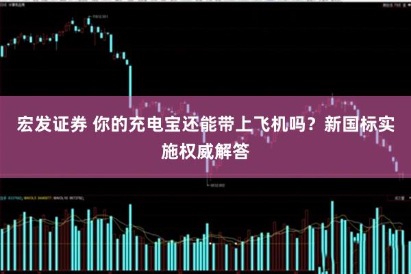 宏发证券 你的充电宝还能带上飞机吗？新国标实施权威解答