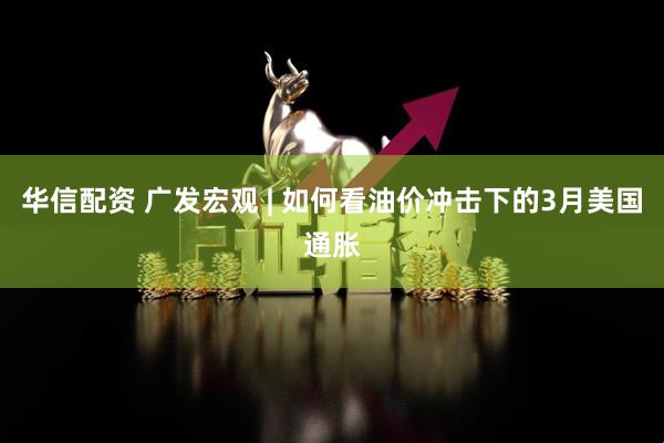 华信配资 广发宏观 | 如何看油价冲击下的3月美国通胀