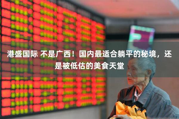 港盛国际 不是广西！国内最适合躺平的秘境，还是被低估的美食天堂