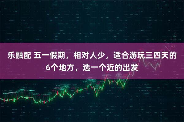 乐融配 五一假期，相对人少，适合游玩三四天的6个地方，选一个近的出发
