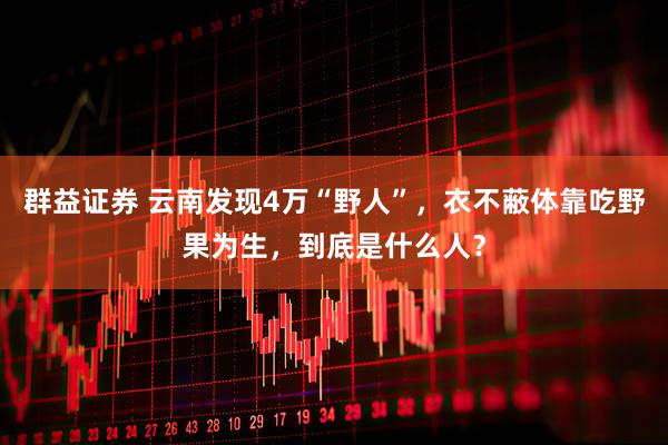 群益证券 云南发现4万“野人”，衣不蔽体靠吃野果为生，到底是什么人？