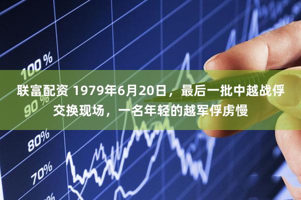 联富配资 1979年6月20日,最后一批中越战俘交换现场,一名年轻的越军俘虏慢